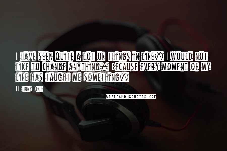 Sunny Deol Quotes: I have seen quite a lot of things in life. I would not like to change anything. Because every moment of my life has taught me something.