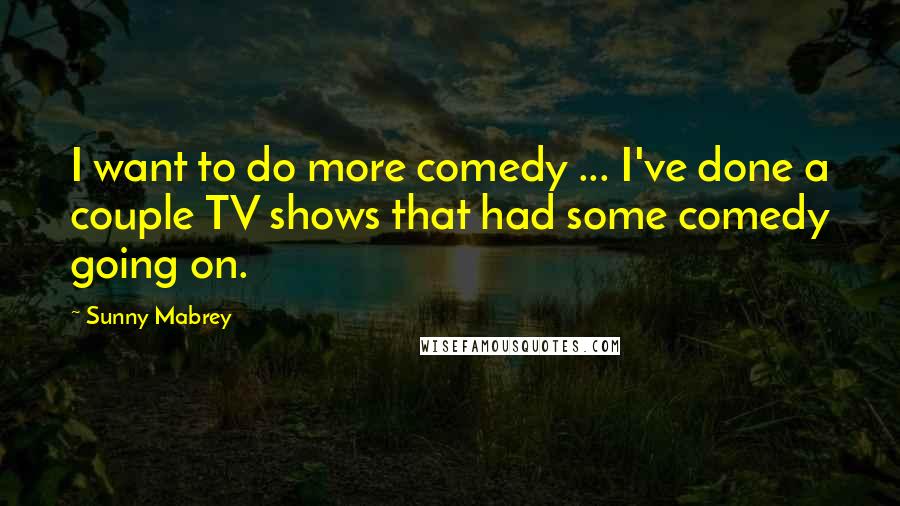 Sunny Mabrey Quotes: I want to do more comedy ... I've done a couple TV shows that had some comedy going on.