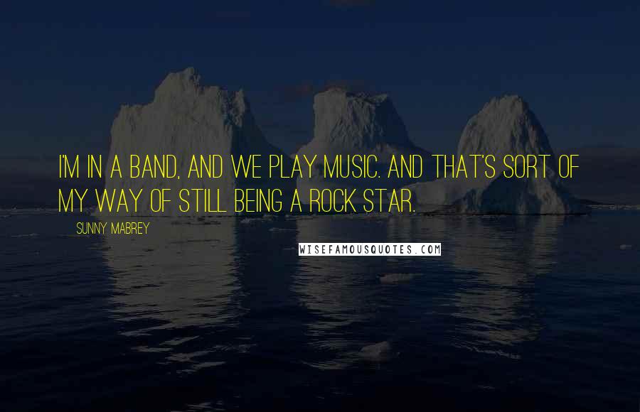 Sunny Mabrey Quotes: I'm in a band, and we play music. And that's sort of my way of still being a rock star.