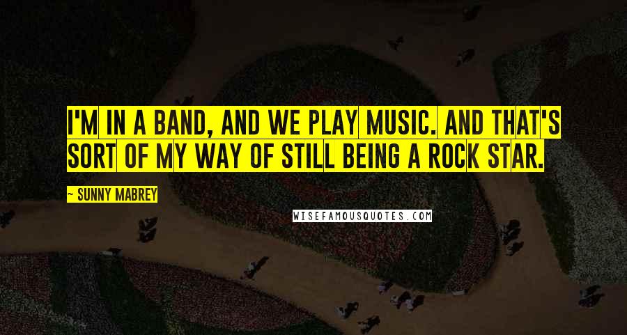 Sunny Mabrey Quotes: I'm in a band, and we play music. And that's sort of my way of still being a rock star.