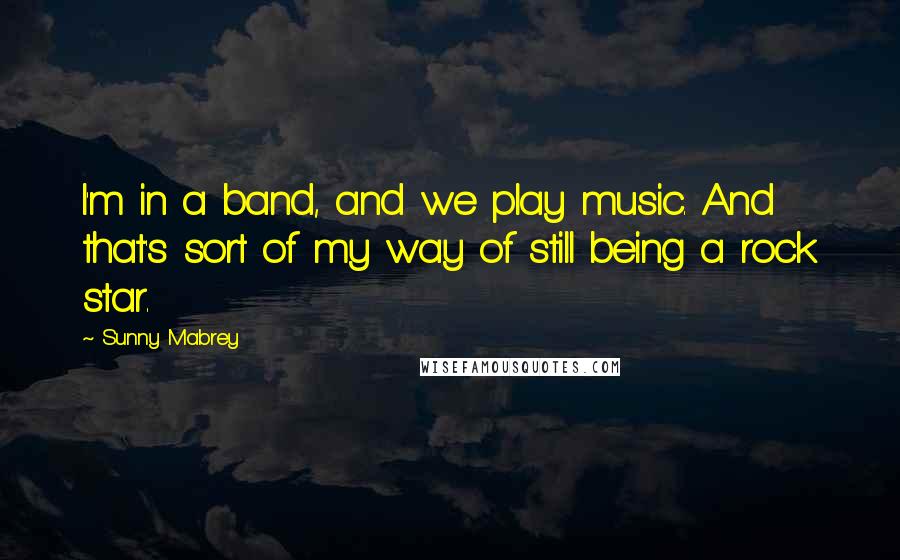 Sunny Mabrey Quotes: I'm in a band, and we play music. And that's sort of my way of still being a rock star.