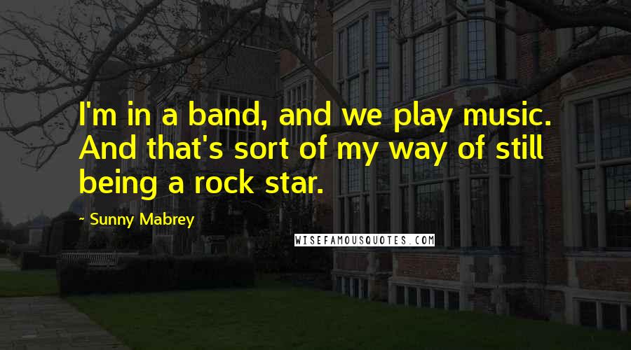 Sunny Mabrey Quotes: I'm in a band, and we play music. And that's sort of my way of still being a rock star.