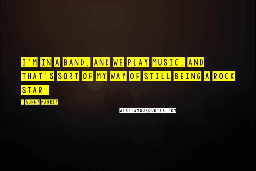 Sunny Mabrey Quotes: I'm in a band, and we play music. And that's sort of my way of still being a rock star.
