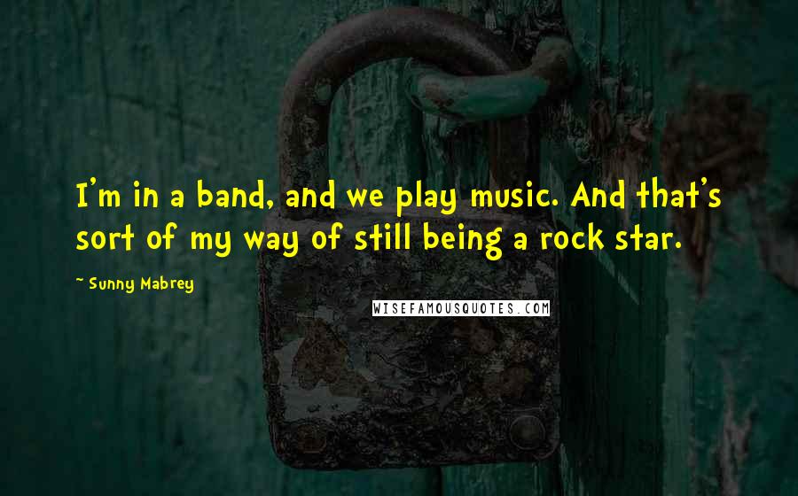 Sunny Mabrey Quotes: I'm in a band, and we play music. And that's sort of my way of still being a rock star.