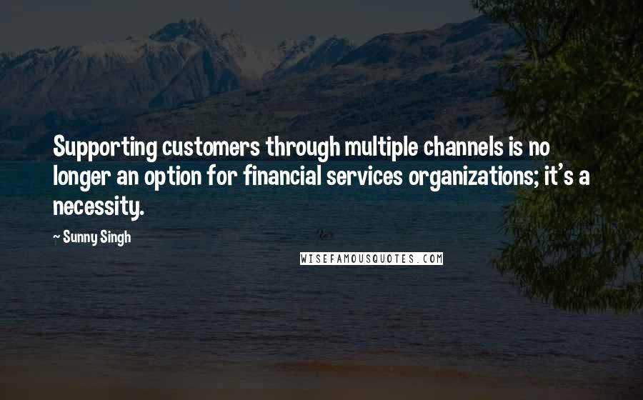 Sunny Singh Quotes: Supporting customers through multiple channels is no longer an option for financial services organizations; it's a necessity.