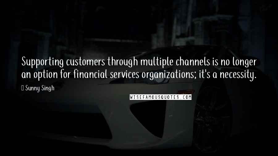 Sunny Singh Quotes: Supporting customers through multiple channels is no longer an option for financial services organizations; it's a necessity.