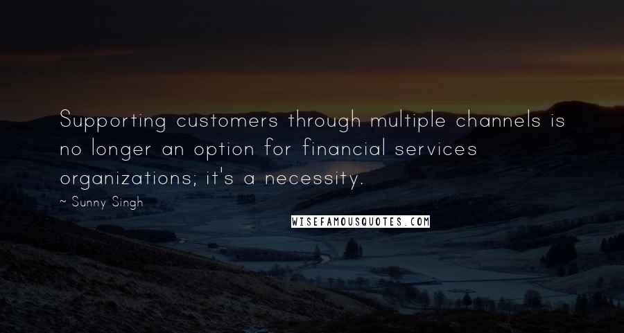 Sunny Singh Quotes: Supporting customers through multiple channels is no longer an option for financial services organizations; it's a necessity.