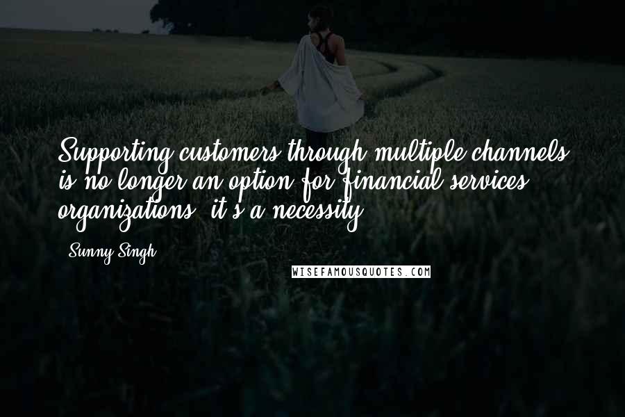 Sunny Singh Quotes: Supporting customers through multiple channels is no longer an option for financial services organizations; it's a necessity.