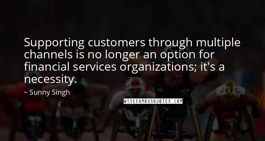 Sunny Singh Quotes: Supporting customers through multiple channels is no longer an option for financial services organizations; it's a necessity.
