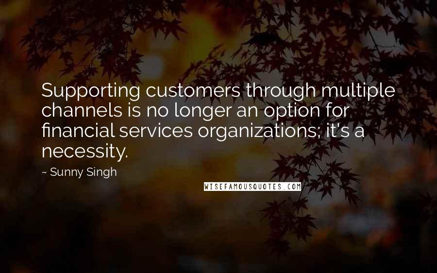 Sunny Singh Quotes: Supporting customers through multiple channels is no longer an option for financial services organizations; it's a necessity.