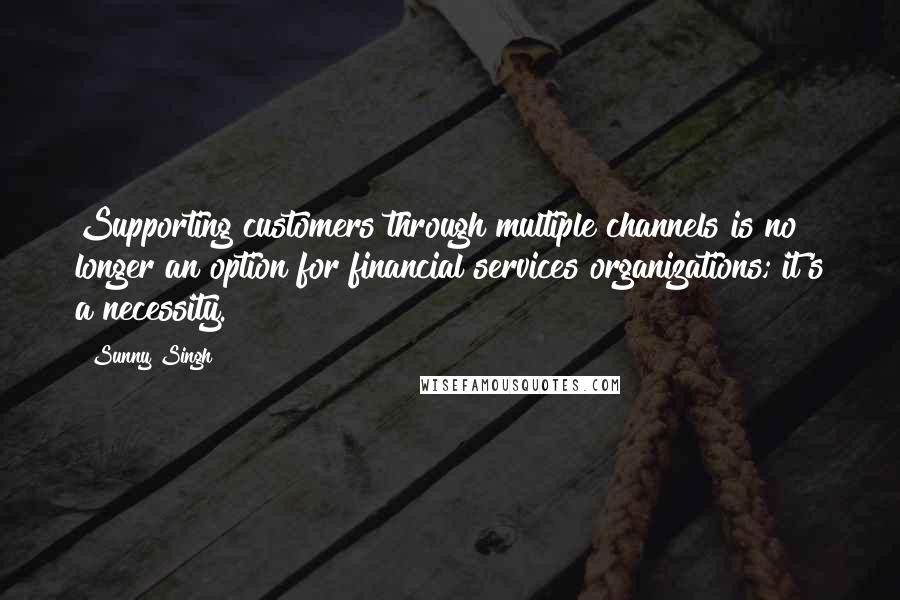 Sunny Singh Quotes: Supporting customers through multiple channels is no longer an option for financial services organizations; it's a necessity.