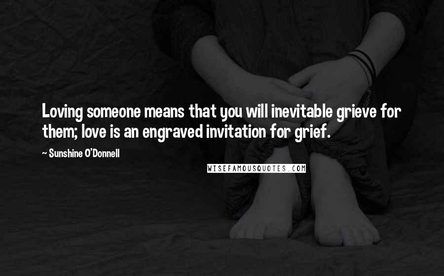 Sunshine O'Donnell Quotes: Loving someone means that you will inevitable grieve for them; love is an engraved invitation for grief.