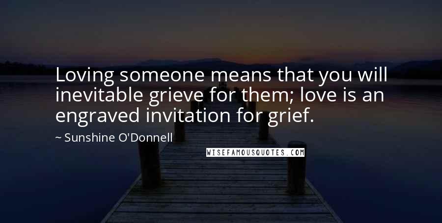 Sunshine O'Donnell Quotes: Loving someone means that you will inevitable grieve for them; love is an engraved invitation for grief.