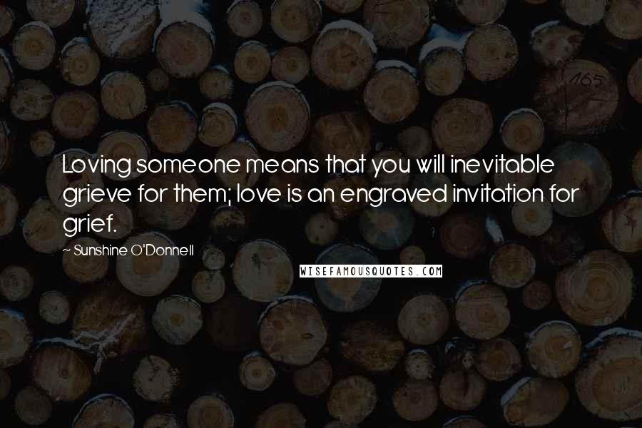 Sunshine O'Donnell Quotes: Loving someone means that you will inevitable grieve for them; love is an engraved invitation for grief.