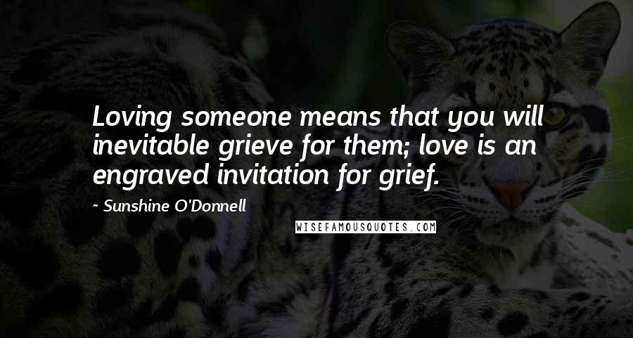 Sunshine O'Donnell Quotes: Loving someone means that you will inevitable grieve for them; love is an engraved invitation for grief.