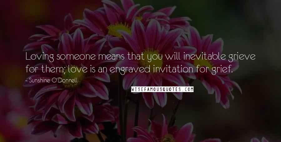 Sunshine O'Donnell Quotes: Loving someone means that you will inevitable grieve for them; love is an engraved invitation for grief.