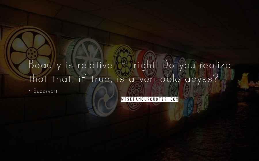 Supervert Quotes: Beauty is relative  -  right! Do you realize that that, if true, is a veritable abyss?