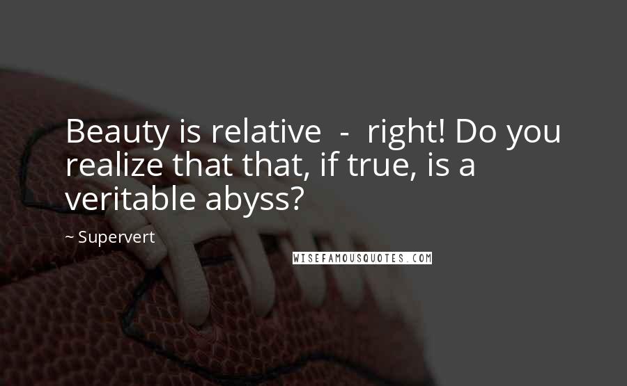 Supervert Quotes: Beauty is relative  -  right! Do you realize that that, if true, is a veritable abyss?