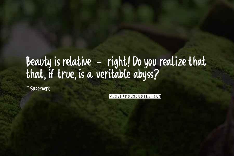 Supervert Quotes: Beauty is relative  -  right! Do you realize that that, if true, is a veritable abyss?