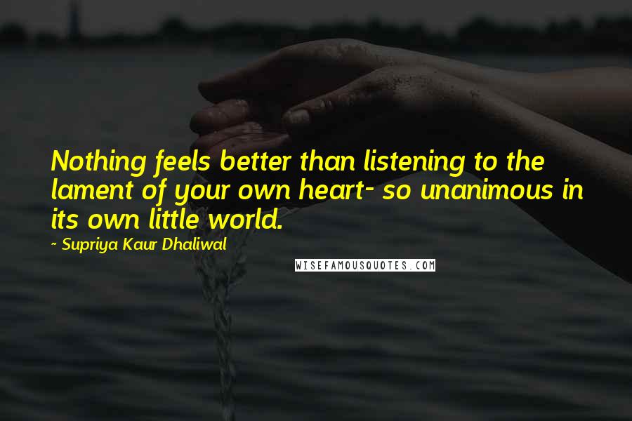 Supriya Kaur Dhaliwal Quotes: Nothing feels better than listening to the lament of your own heart- so unanimous in its own little world.