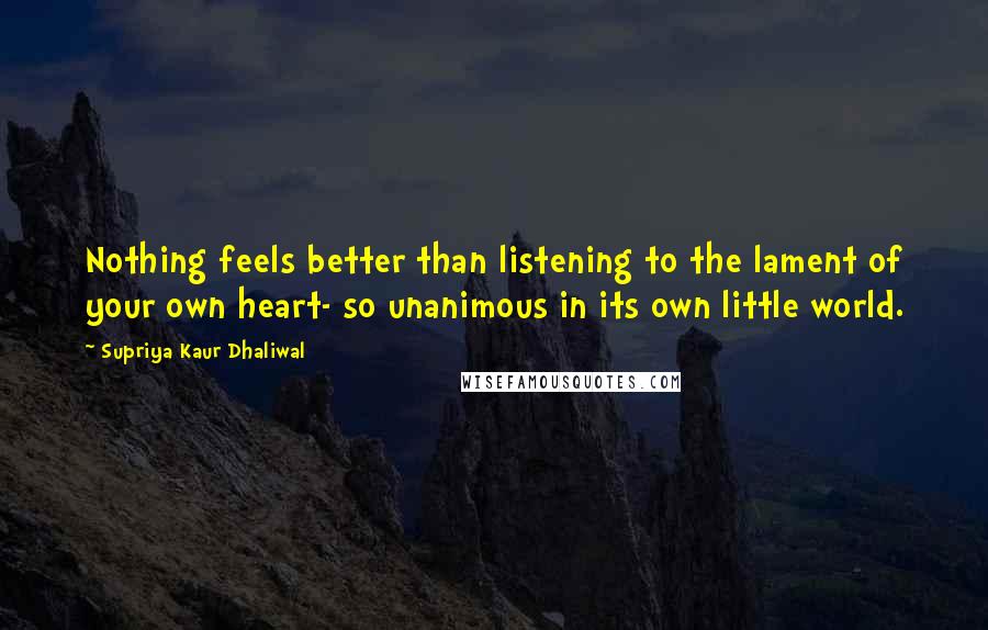 Supriya Kaur Dhaliwal Quotes: Nothing feels better than listening to the lament of your own heart- so unanimous in its own little world.