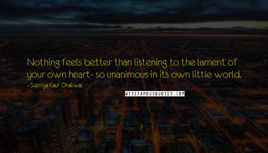 Supriya Kaur Dhaliwal Quotes: Nothing feels better than listening to the lament of your own heart- so unanimous in its own little world.