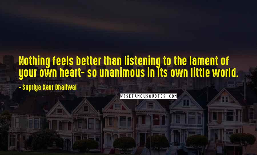 Supriya Kaur Dhaliwal Quotes: Nothing feels better than listening to the lament of your own heart- so unanimous in its own little world.