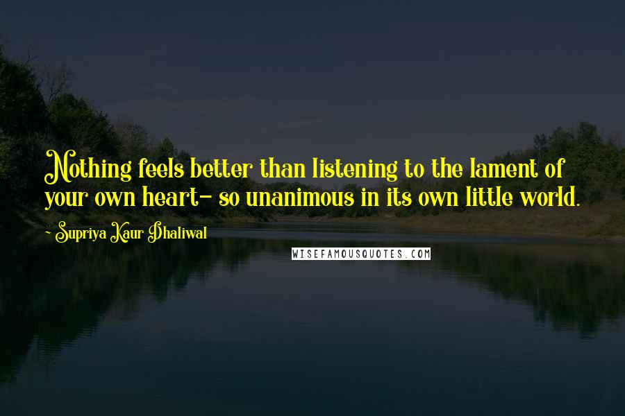 Supriya Kaur Dhaliwal Quotes: Nothing feels better than listening to the lament of your own heart- so unanimous in its own little world.