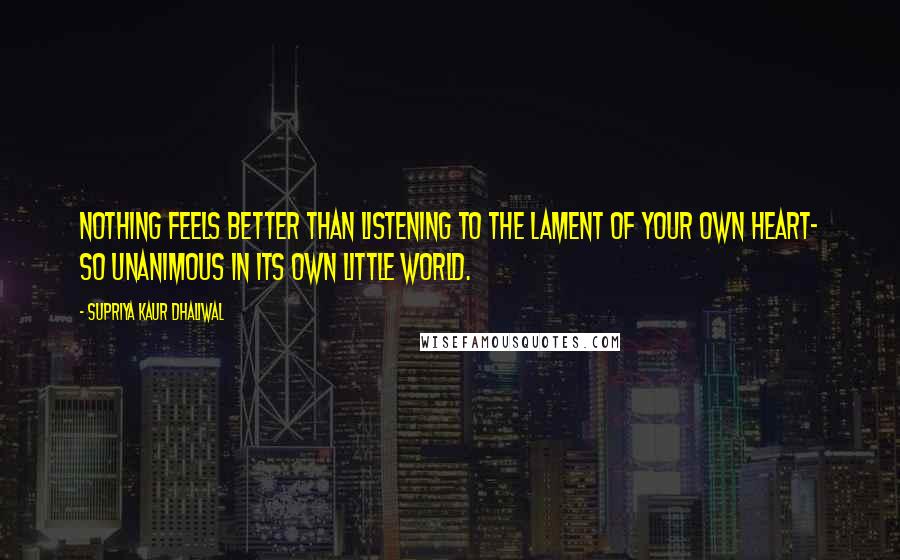 Supriya Kaur Dhaliwal Quotes: Nothing feels better than listening to the lament of your own heart- so unanimous in its own little world.