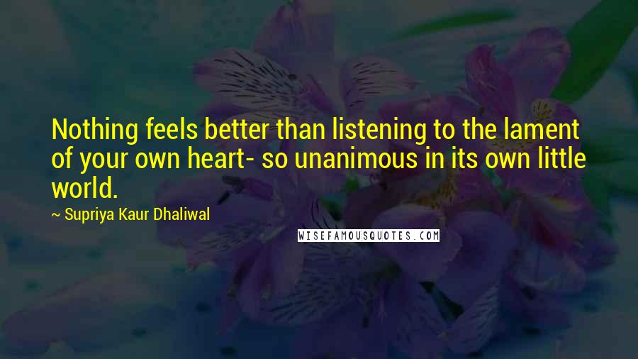 Supriya Kaur Dhaliwal Quotes: Nothing feels better than listening to the lament of your own heart- so unanimous in its own little world.