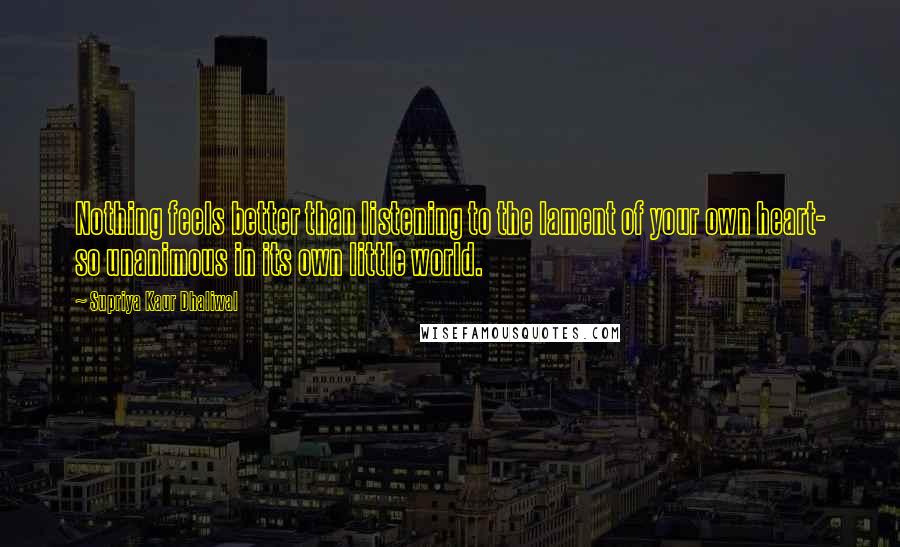 Supriya Kaur Dhaliwal Quotes: Nothing feels better than listening to the lament of your own heart- so unanimous in its own little world.