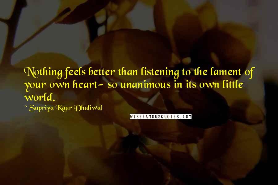 Supriya Kaur Dhaliwal Quotes: Nothing feels better than listening to the lament of your own heart- so unanimous in its own little world.