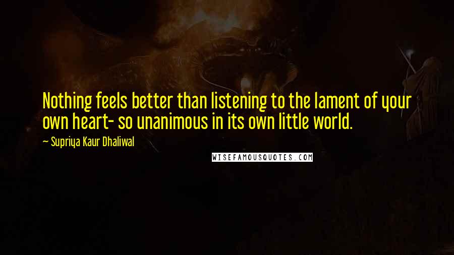 Supriya Kaur Dhaliwal Quotes: Nothing feels better than listening to the lament of your own heart- so unanimous in its own little world.