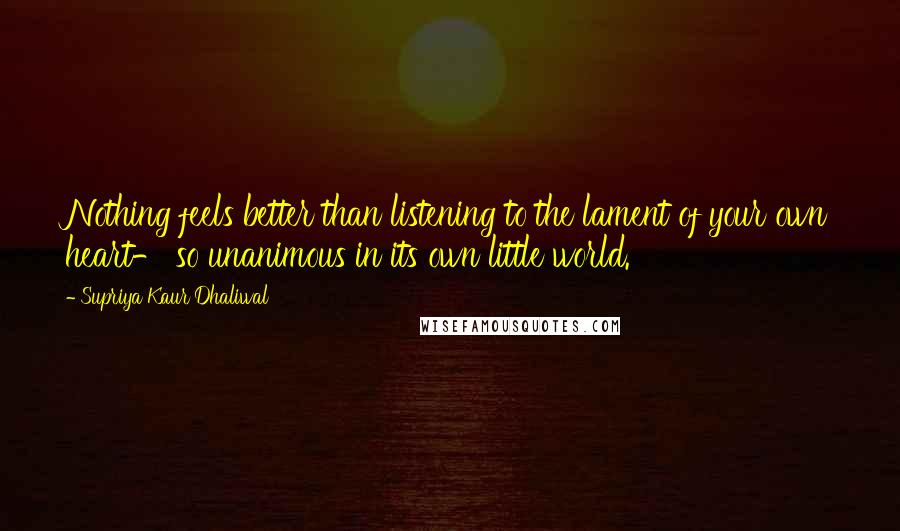 Supriya Kaur Dhaliwal Quotes: Nothing feels better than listening to the lament of your own heart- so unanimous in its own little world.