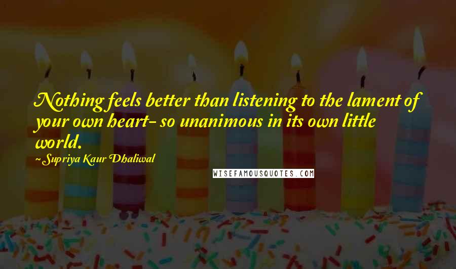 Supriya Kaur Dhaliwal Quotes: Nothing feels better than listening to the lament of your own heart- so unanimous in its own little world.