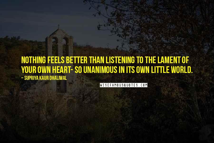 Supriya Kaur Dhaliwal Quotes: Nothing feels better than listening to the lament of your own heart- so unanimous in its own little world.