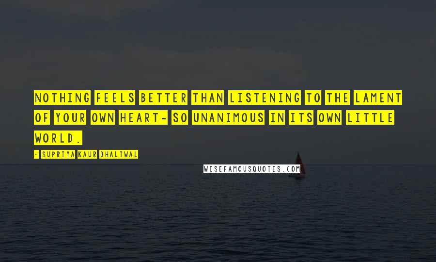 Supriya Kaur Dhaliwal Quotes: Nothing feels better than listening to the lament of your own heart- so unanimous in its own little world.