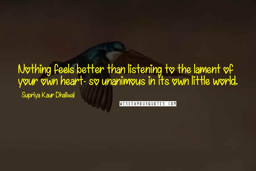 Supriya Kaur Dhaliwal Quotes: Nothing feels better than listening to the lament of your own heart- so unanimous in its own little world.