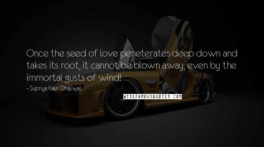 Supriya Kaur Dhaliwal Quotes: Once the seed of love peneterates deep down and takes its root, it cannot be blown away, even by the immortal gusts of wind!