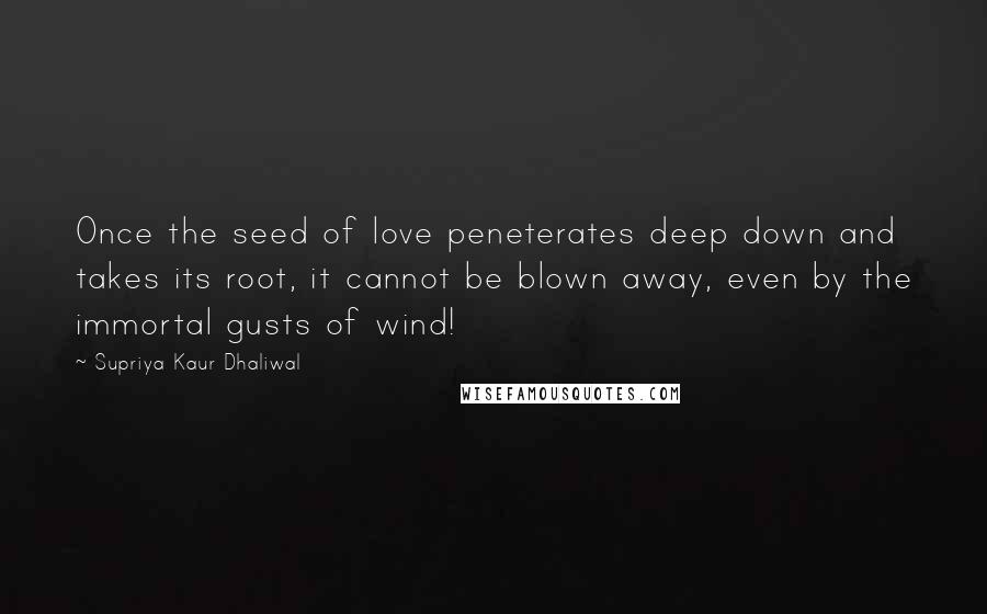 Supriya Kaur Dhaliwal Quotes: Once the seed of love peneterates deep down and takes its root, it cannot be blown away, even by the immortal gusts of wind!