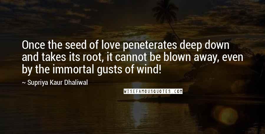 Supriya Kaur Dhaliwal Quotes: Once the seed of love peneterates deep down and takes its root, it cannot be blown away, even by the immortal gusts of wind!