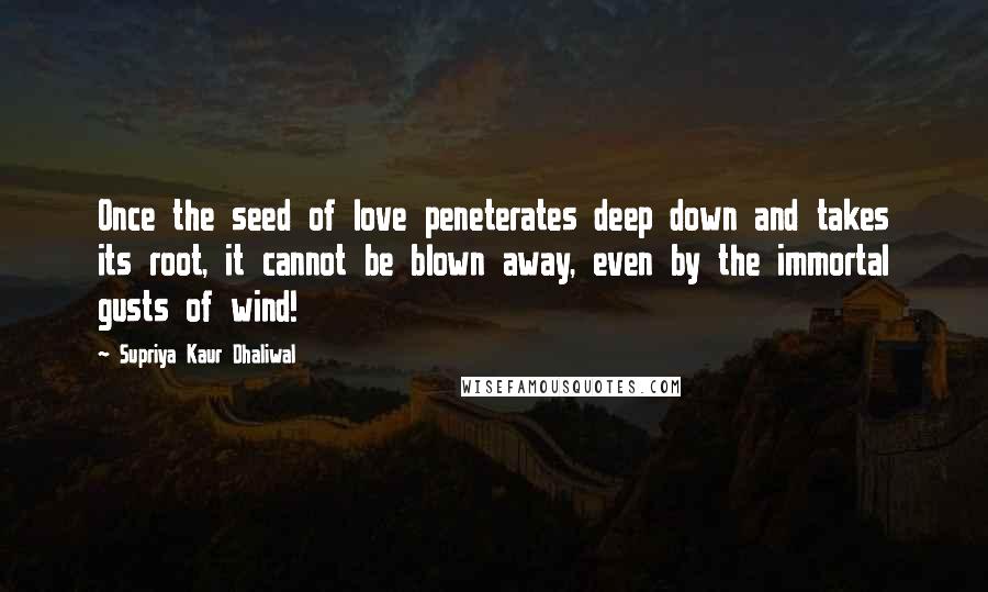 Supriya Kaur Dhaliwal Quotes: Once the seed of love peneterates deep down and takes its root, it cannot be blown away, even by the immortal gusts of wind!