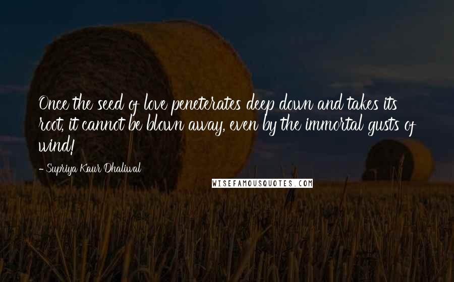 Supriya Kaur Dhaliwal Quotes: Once the seed of love peneterates deep down and takes its root, it cannot be blown away, even by the immortal gusts of wind!