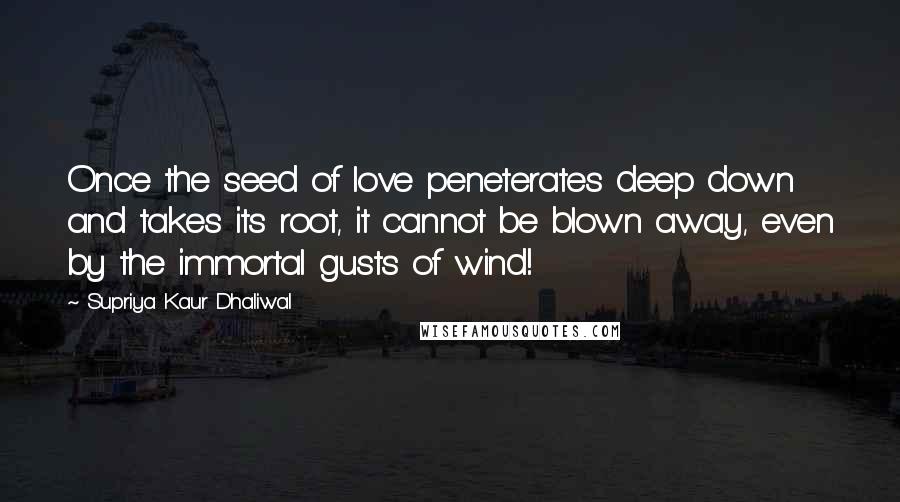 Supriya Kaur Dhaliwal Quotes: Once the seed of love peneterates deep down and takes its root, it cannot be blown away, even by the immortal gusts of wind!