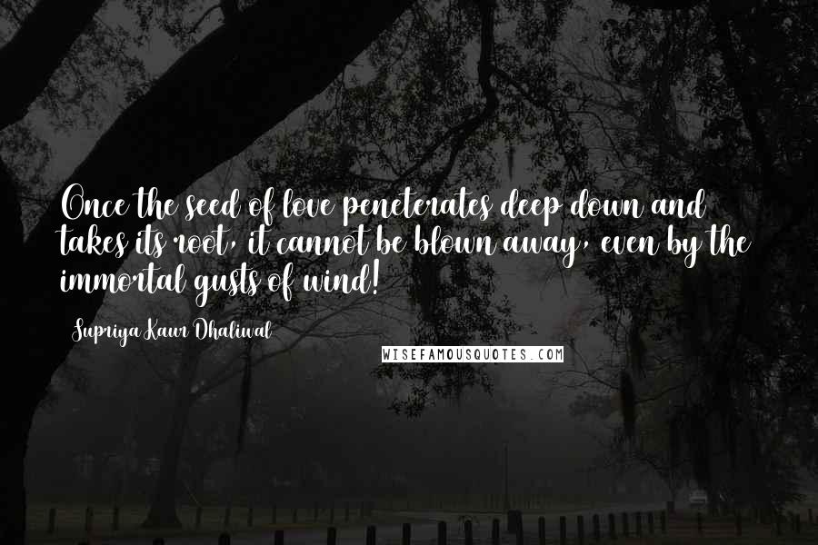 Supriya Kaur Dhaliwal Quotes: Once the seed of love peneterates deep down and takes its root, it cannot be blown away, even by the immortal gusts of wind!