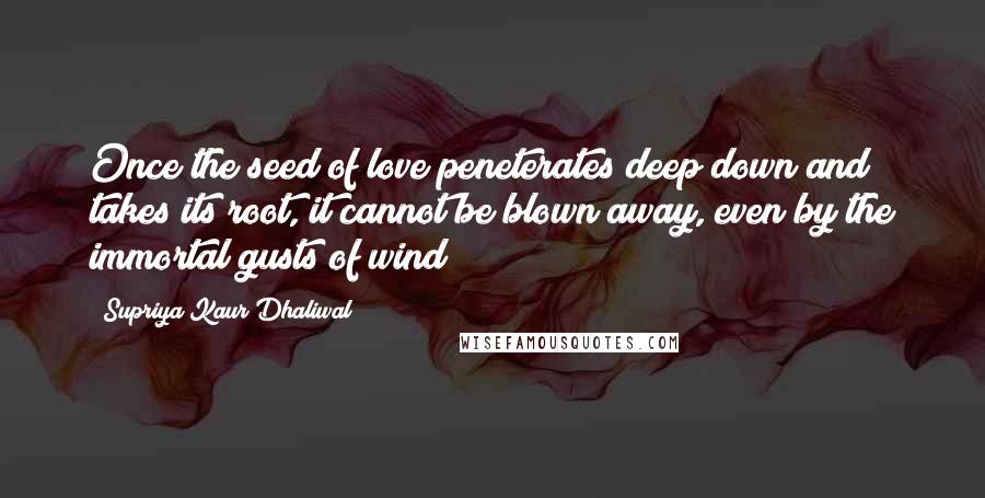 Supriya Kaur Dhaliwal Quotes: Once the seed of love peneterates deep down and takes its root, it cannot be blown away, even by the immortal gusts of wind!