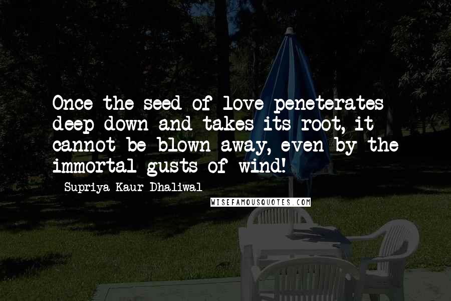 Supriya Kaur Dhaliwal Quotes: Once the seed of love peneterates deep down and takes its root, it cannot be blown away, even by the immortal gusts of wind!