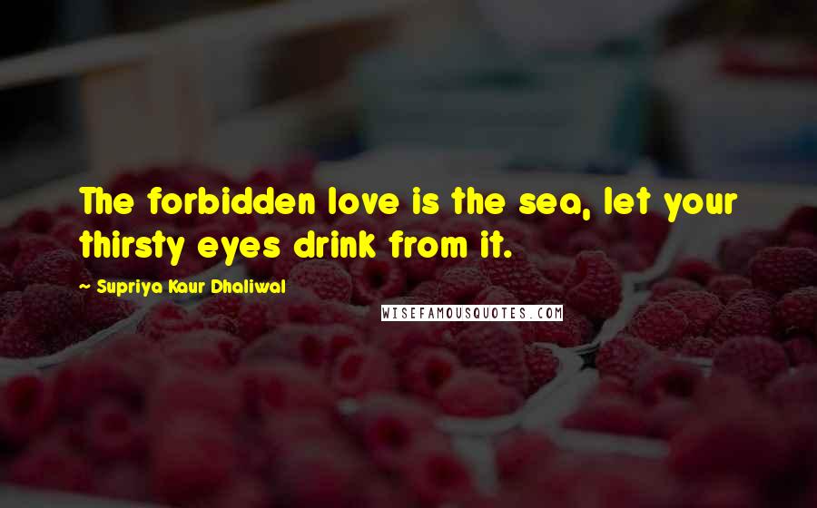 Supriya Kaur Dhaliwal Quotes: The forbidden love is the sea, let your thirsty eyes drink from it.