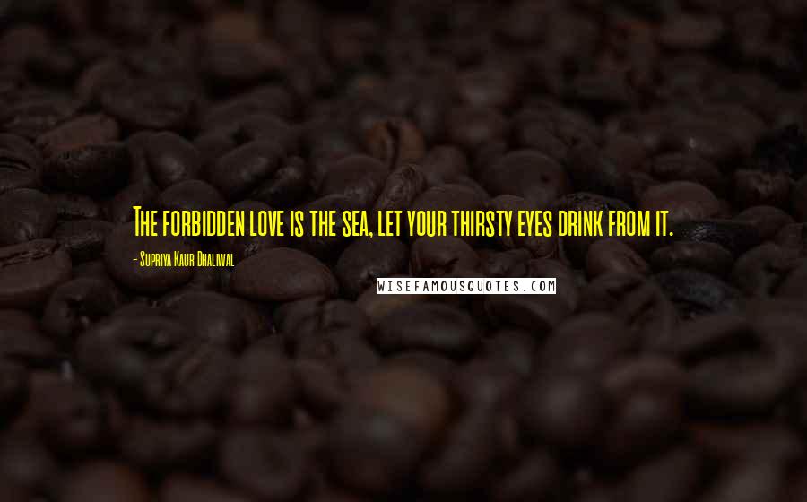 Supriya Kaur Dhaliwal Quotes: The forbidden love is the sea, let your thirsty eyes drink from it.