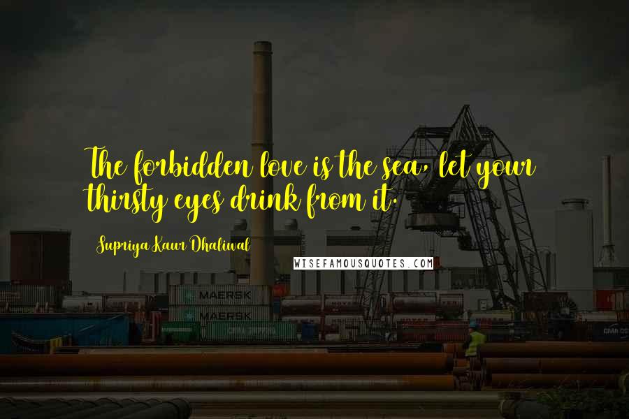 Supriya Kaur Dhaliwal Quotes: The forbidden love is the sea, let your thirsty eyes drink from it.